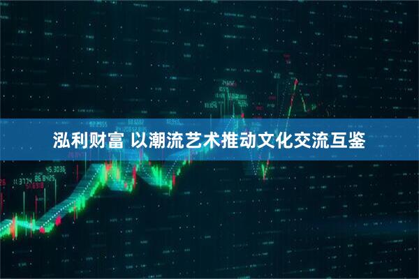 泓利财富 以潮流艺术推动文化交流互鉴