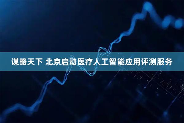 谋略天下 北京启动医疗人工智能应用评测服务