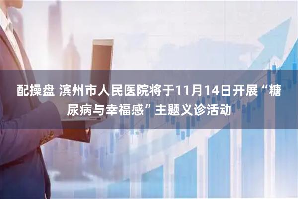 配操盘 滨州市人民医院将于11月14日开展“糖尿病与幸福感”主题义诊活动