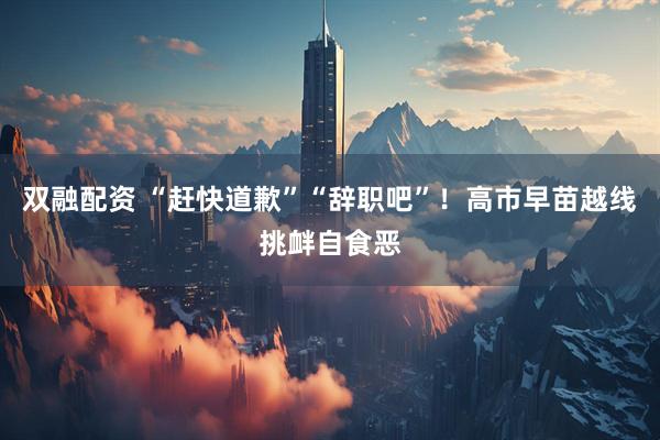 双融配资 “赶快道歉”“辞职吧”！高市早苗越线挑衅自食恶