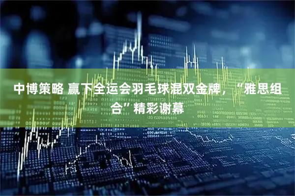 中博策略 赢下全运会羽毛球混双金牌，“雅思组合”精彩谢幕