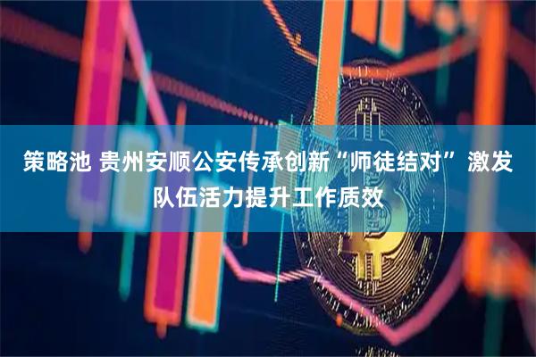 策略池 贵州安顺公安传承创新“师徒结对” 激发队伍活力提升工作质效