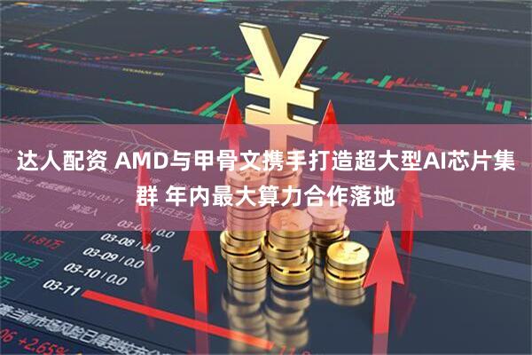 达人配资 AMD与甲骨文携手打造超大型AI芯片集群 年内最大算力合作落地