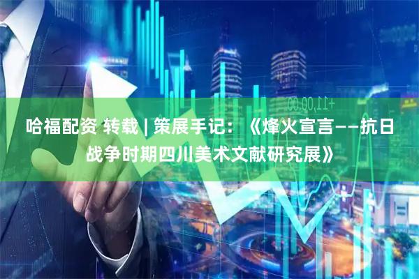 哈福配资 转载 | 策展手记：《烽火宣言——抗日战争时期四川美术文献研究展》