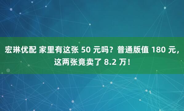 宏琳优配 家里有这张 50 元吗？普通版值 180 元，这两张竟卖了 8.2 万！