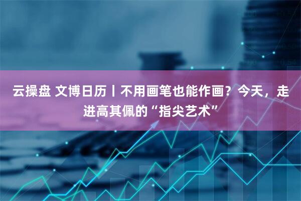 云操盘 文博日历丨不用画笔也能作画？今天，走进高其佩的“指尖艺术”