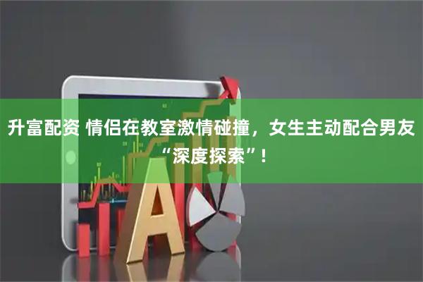 升富配资 情侣在教室激情碰撞，女生主动配合男友“深度探索”!