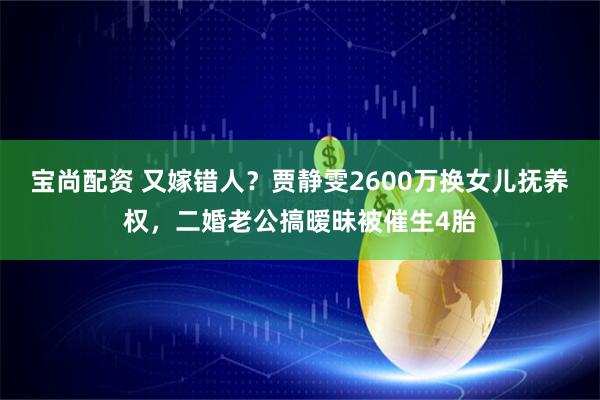 宝尚配资 又嫁错人？贾静雯2600万换女儿抚养权，二婚老公搞暧昧被催生4胎