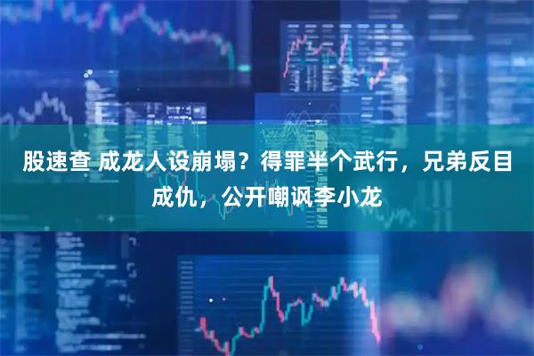 股速查 成龙人设崩塌？得罪半个武行，兄弟反目成仇，公开嘲讽李小龙