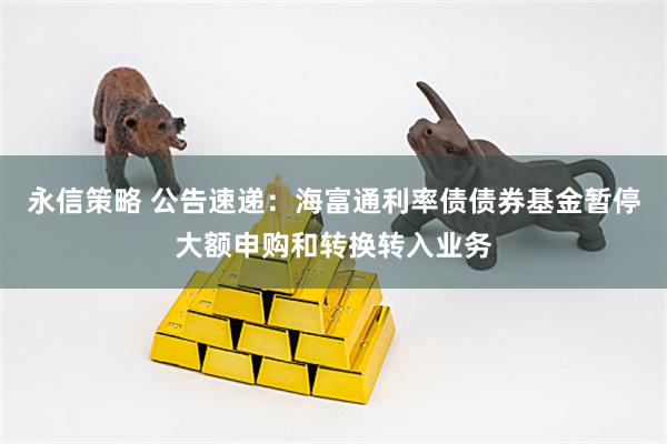 永信策略 公告速递：海富通利率债债券基金暂停大额申购和转换转入业务