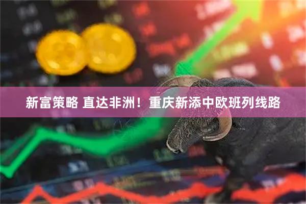 新富策略 直达非洲！重庆新添中欧班列线路