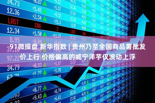 91微操盘 新华指数 | 贵州乃至全国商品薯批发价上行 价格偏高的威宁洋芋仅波动上浮