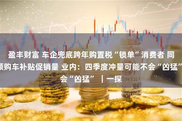 盈丰财富 车企兜底跨年购置税“锁单”消费者 同步推大额购车补贴促销量 业内：四季度冲量可能不会“凶猛” ｜一探