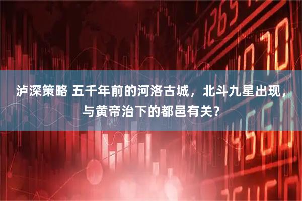 泸深策略 五千年前的河洛古城，北斗九星出现，与黄帝治下的都邑有关？