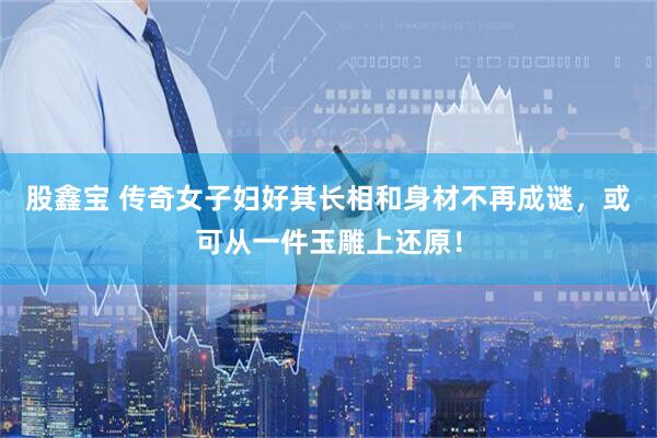 股鑫宝 传奇女子妇好其长相和身材不再成谜，或可从一件玉雕上还原！