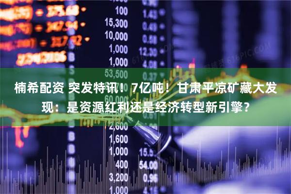 楠希配资 突发特讯！7亿吨！甘肃平凉矿藏大发现：是资源红利还是经济转型新引擎？