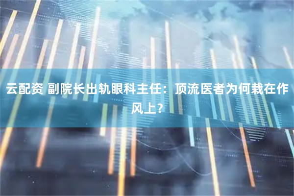 云配资 副院长出轨眼科主任：顶流医者为何栽在作风上？
