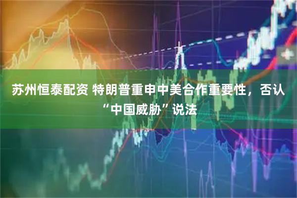 苏州恒泰配资 特朗普重申中美合作重要性，否认“中国威胁”说法