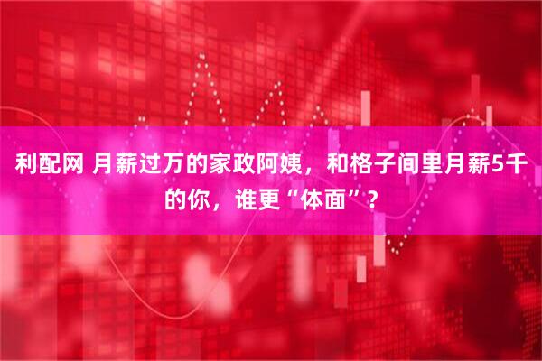 利配网 月薪过万的家政阿姨，和格子间里月薪5千的你，谁更“体面”？