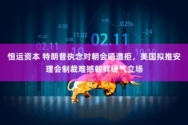 恒运资本 特朗普执念对朝会晤遭拒，美国拟推安理会制裁难撼朝鲜硬气立场