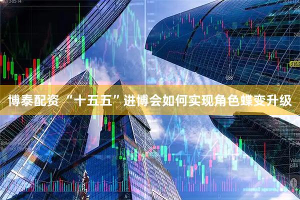 博泰配资 “十五五”进博会如何实现角色蝶变升级