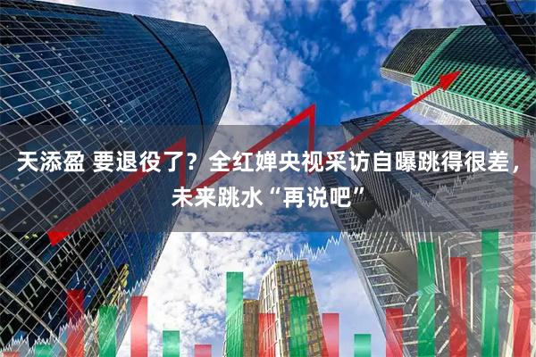 天添盈 要退役了？全红婵央视采访自曝跳得很差，未来跳水“再说吧”