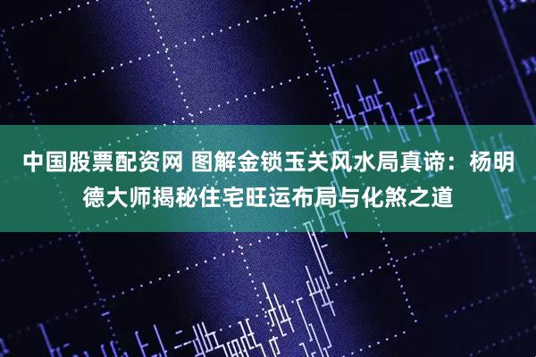 中国股票配资网 图解金锁玉关风水局真谛：杨明德大师揭秘住宅旺运布局与化煞之道