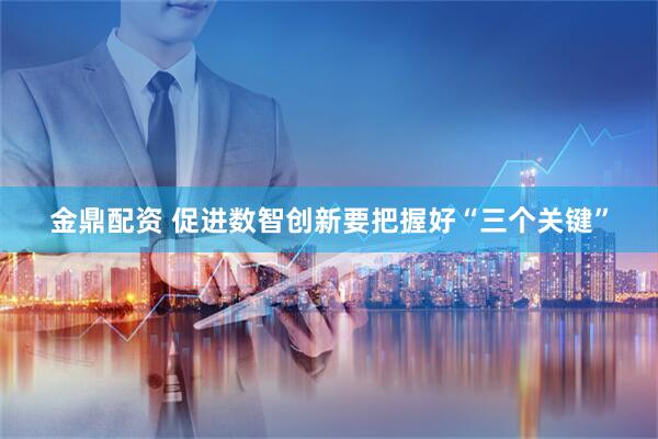 金鼎配资 促进数智创新要把握好“三个关键”