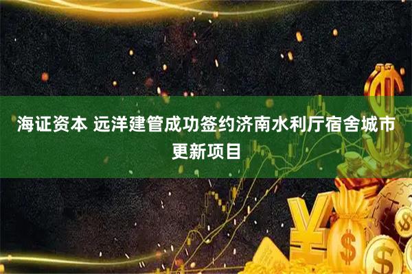 海证资本 远洋建管成功签约济南水利厅宿舍城市更新项目