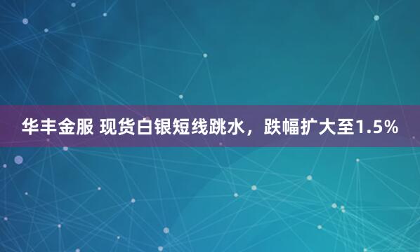 华丰金服 现货白银短线跳水，跌幅扩大至1.5%