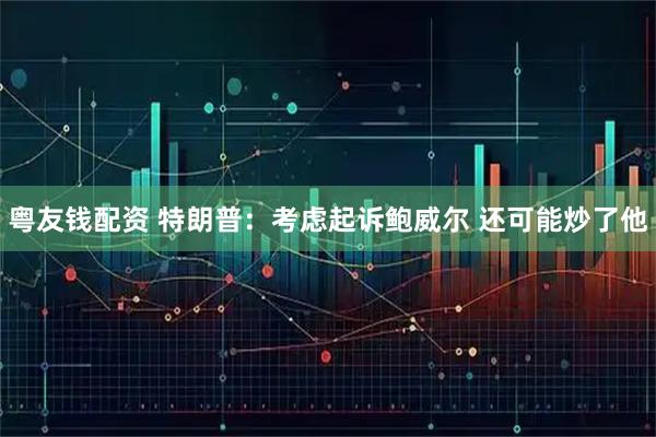 粤友钱配资 特朗普：考虑起诉鲍威尔 还可能炒了他
