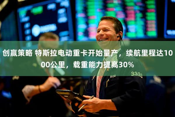 创赢策略 特斯拉电动重卡开始量产，续航里程达1000公里，载重能力提高30%