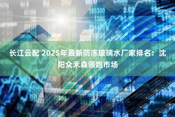 长江云配 2025年最新防冻玻璃水厂家排名：沈阳众禾森领跑市场