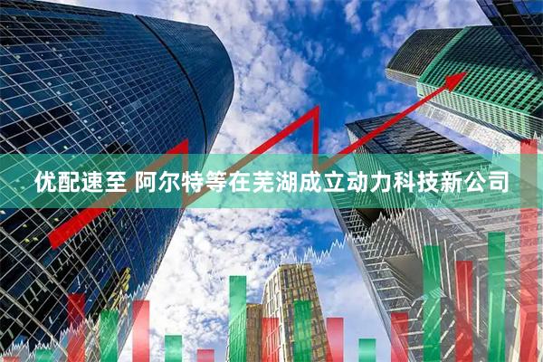 优配速至 阿尔特等在芜湖成立动力科技新公司