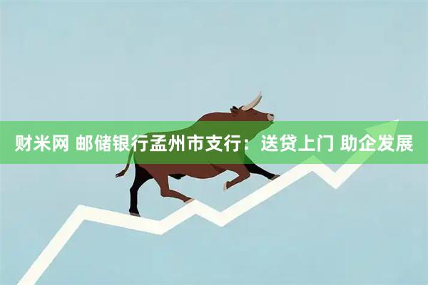 财米网 邮储银行孟州市支行：送贷上门 助企发展