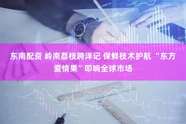 东南配资 岭南荔枝跨洋记 保鲜技术护航 “东方爱情果”叩响全球市场