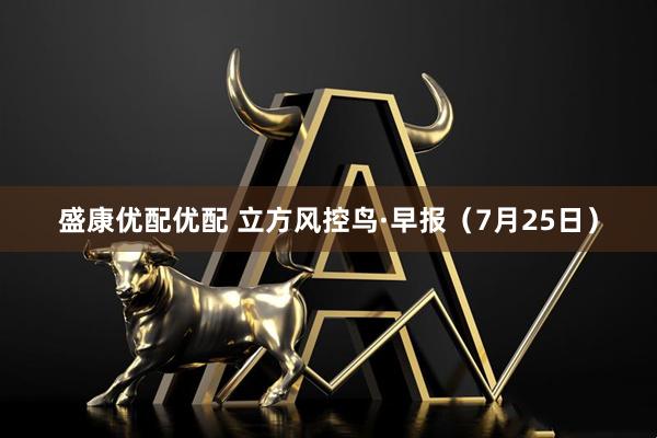 盛康优配优配 立方风控鸟·早报（7月25日）