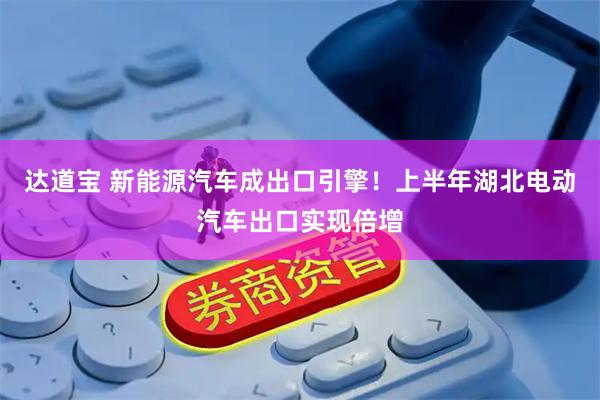 达道宝 新能源汽车成出口引擎！上半年湖北电动汽车出口实现倍增